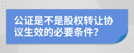 公证是不是股权转让协议生效的必要条件？