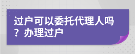 过户可以委托代理人吗？办理过户