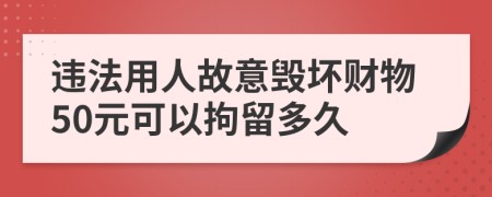 违法用人故意毁坏财物50元可以拘留多久