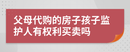 父母代购的房子孩子监护人有权利买卖吗