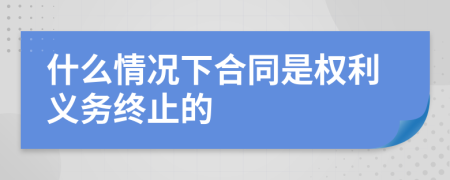 什么情况下合同是权利义务终止的