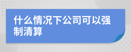 什么情况下公司可以强制清算