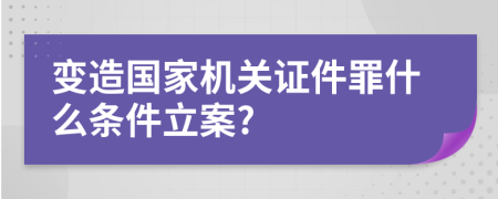 变造国家机关证件罪什么条件立案?