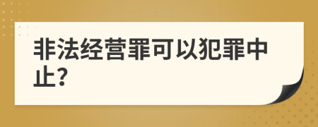 非法经营罪可以犯罪中止？