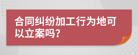 合同纠纷加工行为地可以立案吗？