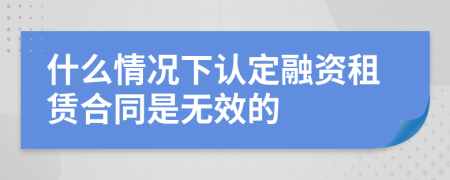 什么情况下认定融资租赁合同是无效的