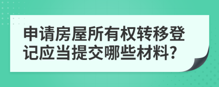 申请房屋所有权转移登记应当提交哪些材料?