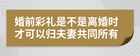 婚前彩礼是不是离婚时才可以归夫妻共同所有