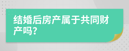 结婚后房产属于共同财产吗？