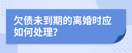 欠债未到期的离婚时应如何处理？