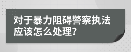 对于暴力阻碍警察执法应该怎么处理？