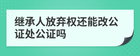 继承人放弃权还能改公证处公证吗