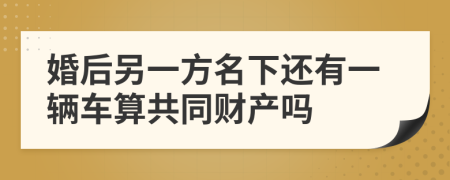 婚后另一方名下还有一辆车算共同财产吗