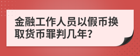 金融工作人员以假币换取货币罪判几年？