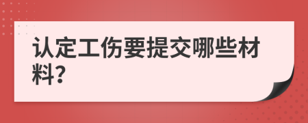 认定工伤要提交哪些材料？