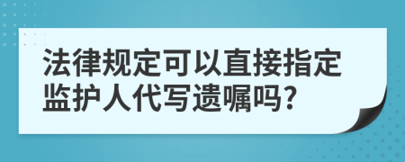 法律规定可以直接指定监护人代写遗嘱吗?