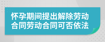 怀孕期间提出解除劳动合同劳动合同可否依法