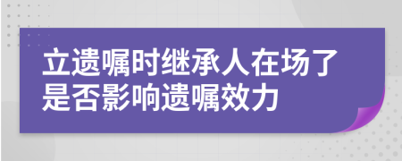 立遗嘱时继承人在场了是否影响遗嘱效力