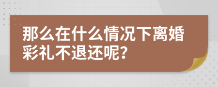 那么在什么情况下离婚彩礼不退还呢？