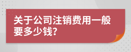 关于公司注销费用一般要多少钱？