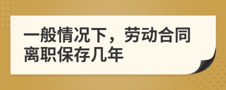 一般情况下，劳动合同离职保存几年