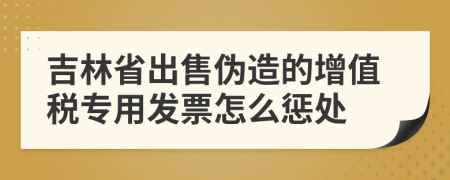 吉林省出售伪造的增值税专用发票怎么惩处