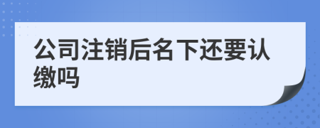 公司注销后名下还要认缴吗