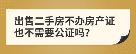 出售二手房不办房产证也不需要公证吗？