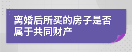 离婚后所买的房子是否属于共同财产