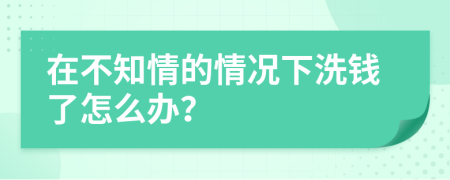 在不知情的情况下洗钱了怎么办？
