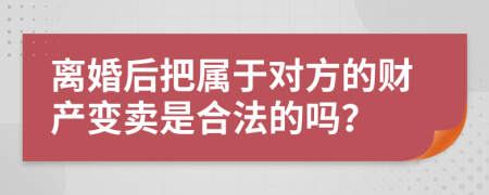 离婚后把属于对方的财产变卖是合法的吗？