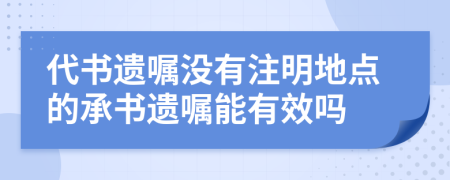 代书遗嘱没有注明地点的承书遗嘱能有效吗