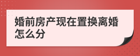 婚前房产现在置换离婚怎么分