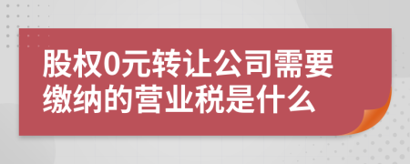 股权0元转让公司需要缴纳的营业税是什么