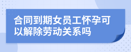 合同到期女员工怀孕可以解除劳动关系吗