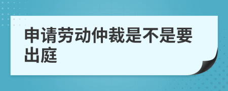 申请劳动仲裁是不是要出庭