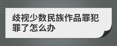 歧视少数民族作品罪犯罪了怎么办