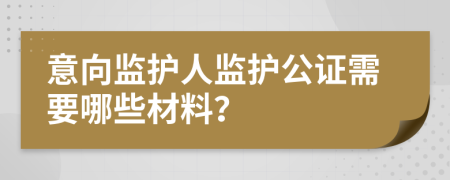 意向监护人监护公证需要哪些材料？