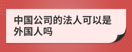 中国公司的法人可以是外国人吗