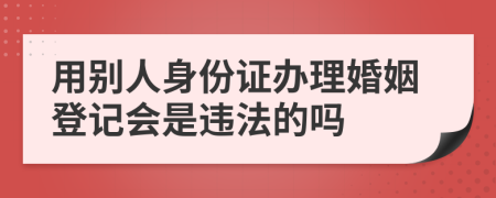 用别人身份证办理婚姻登记会是违法的吗