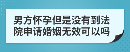 男方怀孕但是没有到法院申请婚姻无效可以吗