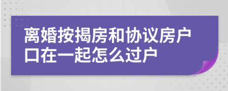 离婚按揭房和协议房户口在一起怎么过户