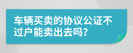 车辆买卖的协议公证不过户能卖出去吗？