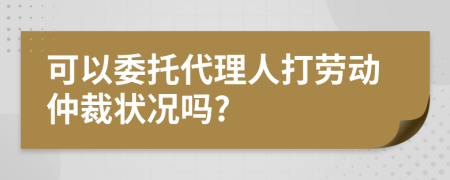 可以委托代理人打劳动仲裁状况吗?
