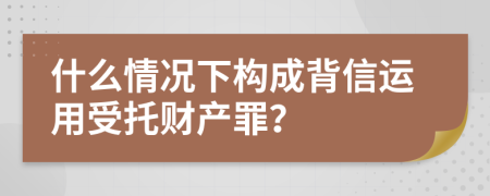 什么情况下构成背信运用受托财产罪？