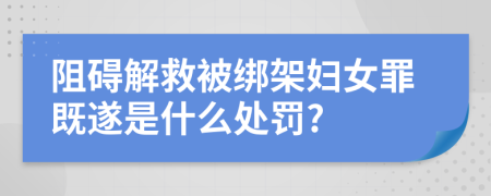 阻碍解救被绑架妇女罪既遂是什么处罚?