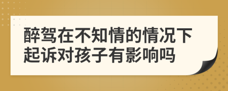 醉驾在不知情的情况下起诉对孩子有影响吗