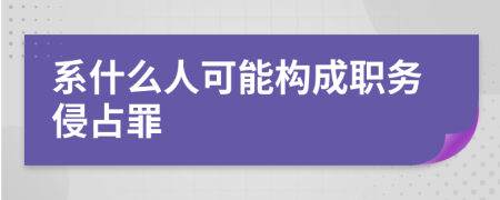 系什么人可能构成职务侵占罪