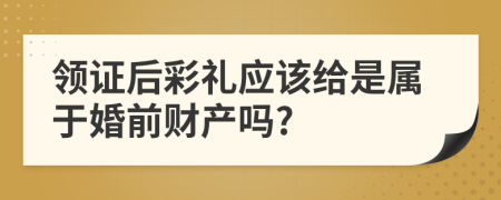 领证后彩礼应该给是属于婚前财产吗?