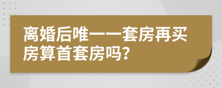 离婚后唯一一套房再买房算首套房吗？